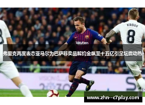 弗里克再度表态亚马尔为巴萨非卖品解约金飙至十五亿引足坛震动热