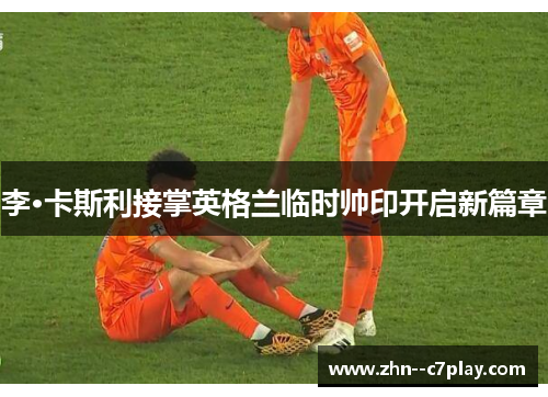 李·卡斯利接掌英格兰临时帅印开启新篇章