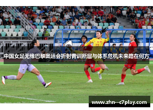 中国女足无缘巴黎奥运会折射青训断层与体系危机未来路在何方
